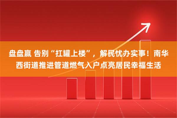 盘盘赢 告别“扛罐上楼”，解民忧办实事！南华西街道推进管道燃气入户点亮居民幸福生活