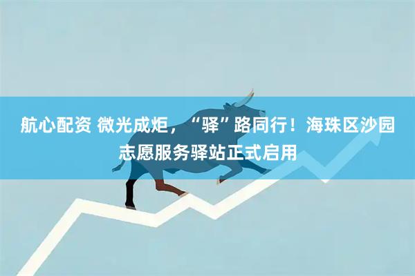 航心配资 微光成炬，“驿”路同行！海珠区沙园志愿服务驿站正式启用