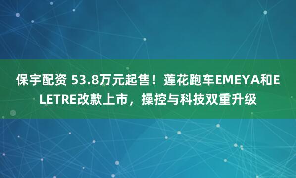 保宇配资 53.8万元起售！莲花跑车EMEYA和ELETRE改款上市，操控与科技双重升级