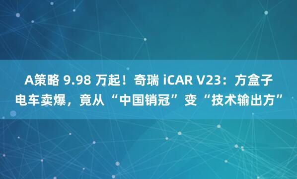 A策略 9.98 万起！奇瑞 iCAR V23：方盒子电车卖爆，竟从 “中国销冠” 变 “技术输出方”