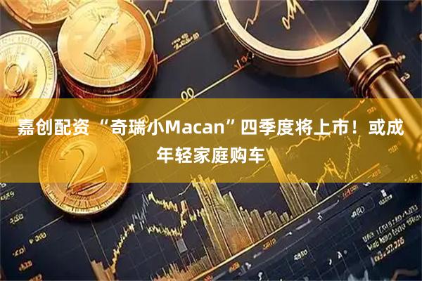 嘉创配资 “奇瑞小Macan”四季度将上市！或成年轻家庭购车