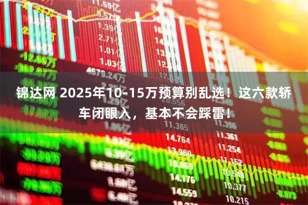 锦达网 2025年10-15万预算别乱选！这六款轿车闭眼入，基本不会踩雷！