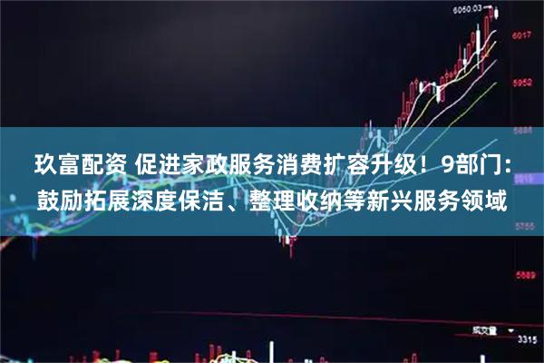 玖富配资 促进家政服务消费扩容升级！9部门：鼓励拓展深度保洁、整理收纳等新兴服务领域