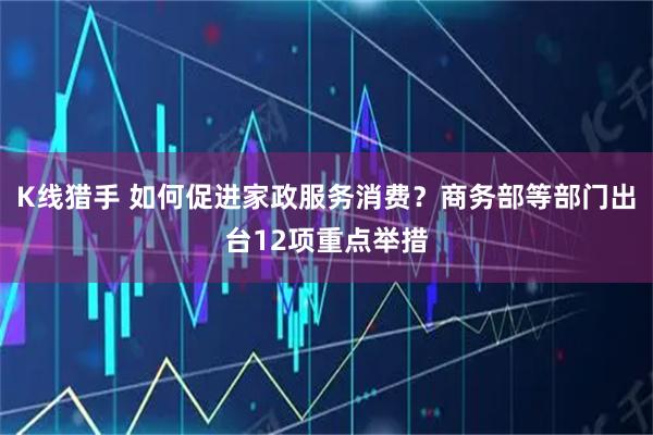 K线猎手 如何促进家政服务消费？商务部等部门出台12项重点举措