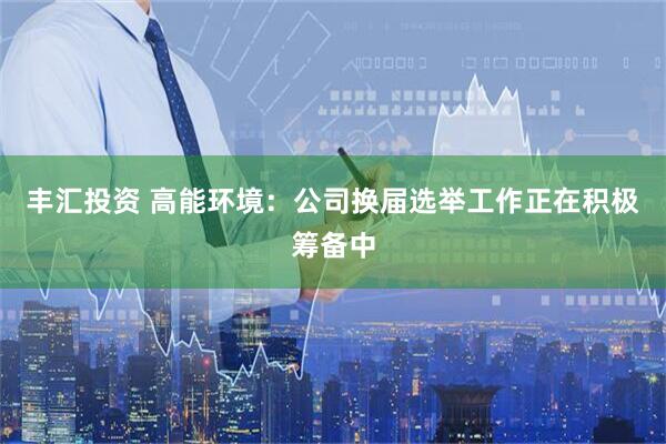 丰汇投资 高能环境：公司换届选举工作正在积极筹备中
