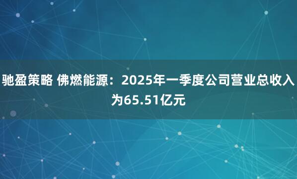 驰盈策略 佛燃能源：2025年一季度公司营业总收入为65.51亿元