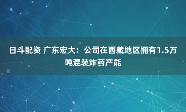 日斗配资 广东宏大：公司在西藏地区拥有1.5万吨混装炸药产能