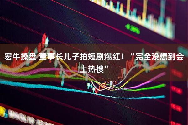 宏牛操盘 董事长儿子拍短剧爆红！“完全没想到会上热搜”