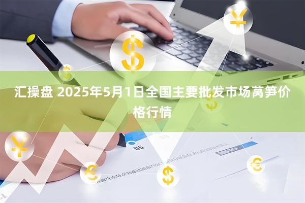 汇操盘 2025年5月1日全国主要批发市场莴笋价格行情