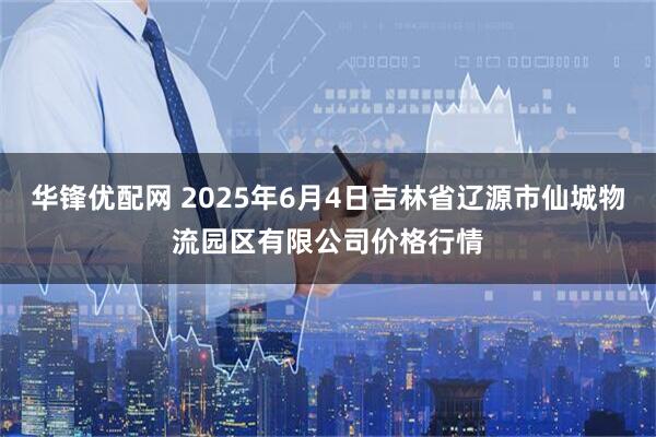 华锋优配网 2025年6月4日吉林省辽源市仙城物流园区有限公司价格行情