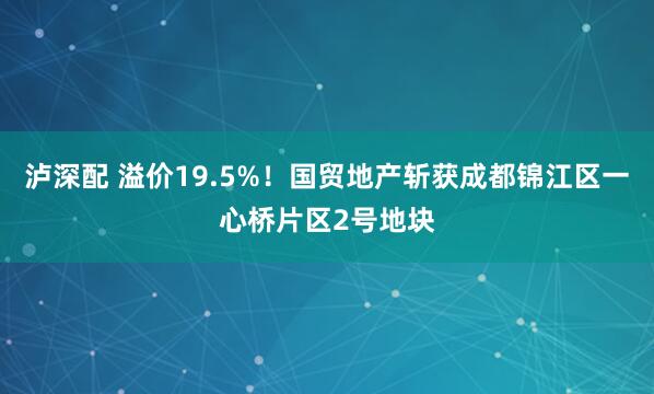 泸深配 溢价19.5%！国贸地产斩获成都锦江区一心桥片区2号地块