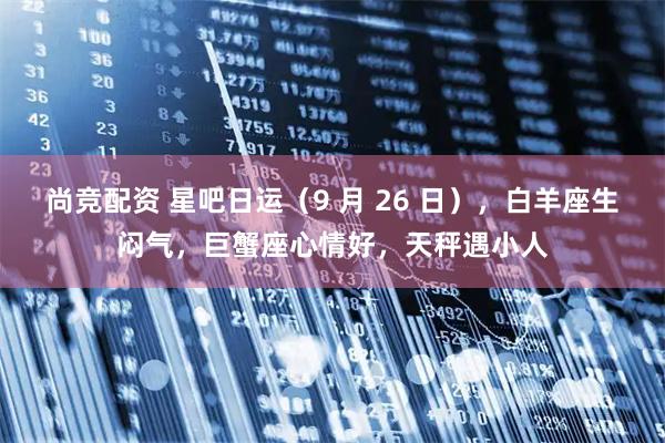 尚竞配资 星吧日运（9 月 26 日），白羊座生闷气，巨蟹座心情好，天秤遇小人