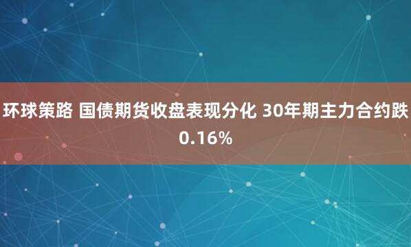 环球策路 国债期货收盘表现分化 30年期主力合约跌0.16%
