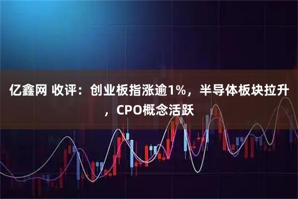 亿鑫网 收评：创业板指涨逾1%，半导体板块拉升，CPO概念活跃