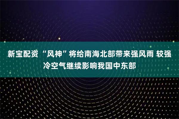 新宝配资 “风神”将给南海北部带来强风雨 较强冷空气继续影响我国中东部