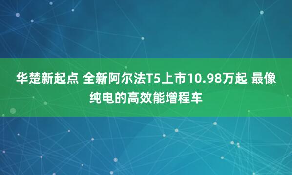 华楚新起点 全新阿尔法T5上市10.98万起 最像纯电的高效能增程车