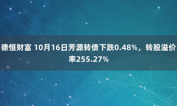 德恒财富 10月16日芳源转债下跌0.48%，转股溢价率255.27%
