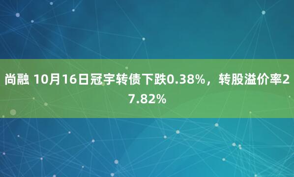 尚融 10月16日冠宇转债下跌0.38%，转股溢价率27.82%