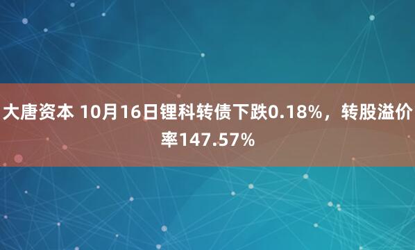 大唐资本 10月16日锂科转债下跌0.18%，转股溢价率147.57%