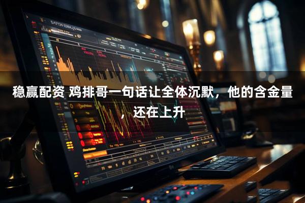 稳赢配资 鸡排哥一句话让全体沉默，他的含金量，还在上升