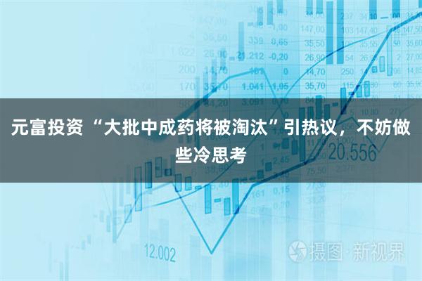 元富投资 “大批中成药将被淘汰”引热议，不妨做些冷思考