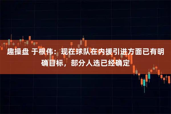 趣操盘 于根伟：现在球队在内援引进方面已有明确目标，部分人选已经确定