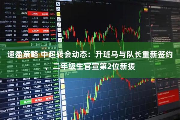 速盈策略 中超转会动态：升班马与队长重新签约，二年级生官宣第2位新援