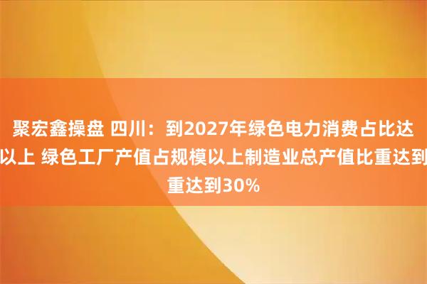 聚宏鑫操盘 四川：到2027年绿色电力消费占比达85%以上 绿色工厂产值占规模以上制造业总产值比重达到30%