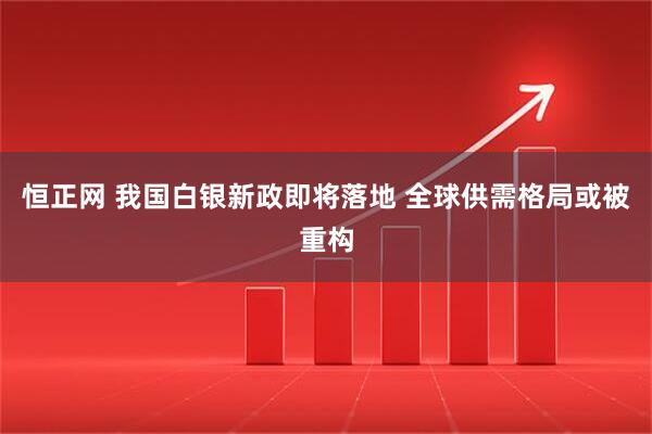 恒正网 我国白银新政即将落地 全球供需格局或被重构
