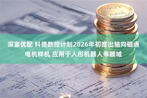 深富优配 科德数控计划2026年初推出轴向磁通电机样机 应用于人形机器人等领域
