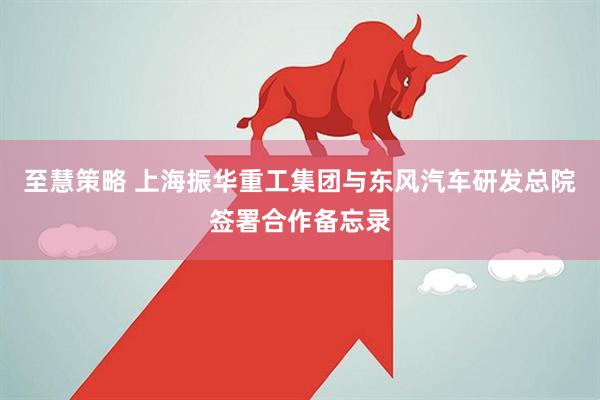 至慧策略 上海振华重工集团与东风汽车研发总院签署合作备忘录