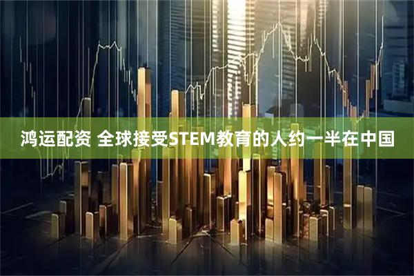 鸿运配资 全球接受STEM教育的人约一半在中国
