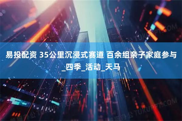 易投配资 35公里沉浸式赛道 百余组亲子家庭参与_四季_活动_天马
