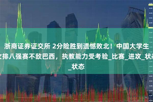 浙商证券证交所 2分险胜到遗憾败北！中国大学生女排八强赛不敌巴西，执教能力受考验_比赛_进攻_状态