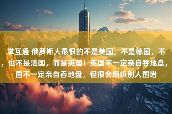 掌互通 俄罗斯人最恨的不是美国，不是德国，不是乌克兰，不是波兰，也不是法国，而是英国！英国不一定亲自吞地盘，但很会组织别人围堵