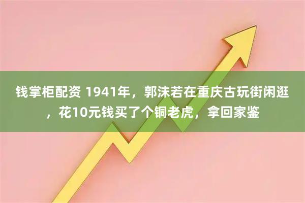 钱掌柜配资 1941年，郭沫若在重庆古玩街闲逛，花10元钱买了个铜老虎，拿回家鉴